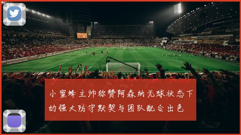 小蜜蜂主帅称赞阿森纳无球状态下的强大防守默契与团队配合出色