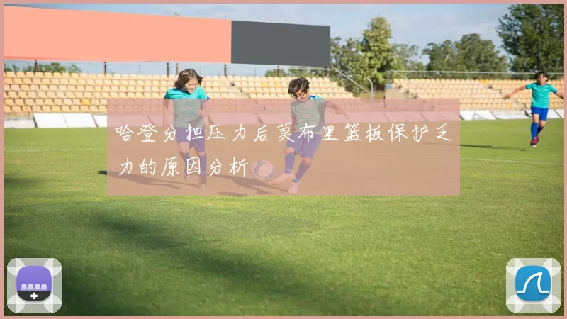哈登分担压力后莫布里篮板保护乏力的原因分析
