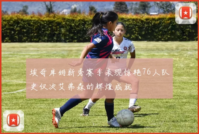 埃奇库姆新秀赛季表现惊艳76人队史仅次艾弗森的辉煌成就