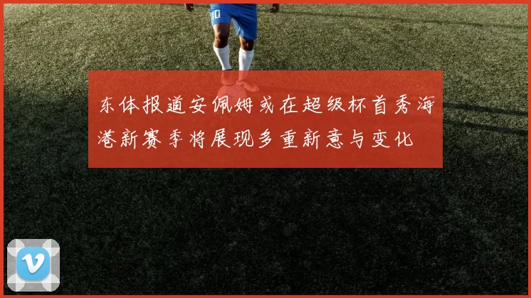 东体报道安佩姆或在超级杯首秀海港新赛季将展现多重新意与变化