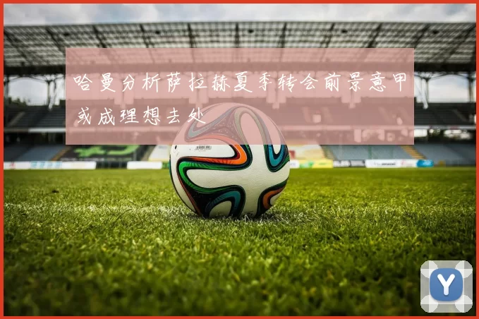 哈曼分析萨拉赫夏季转会前景意甲或成理想去处