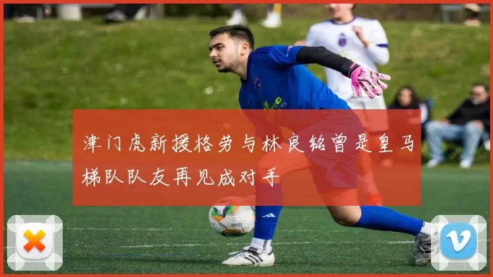 津门虎新援格劳与林良铭曾是皇马梯队队友再见成对手