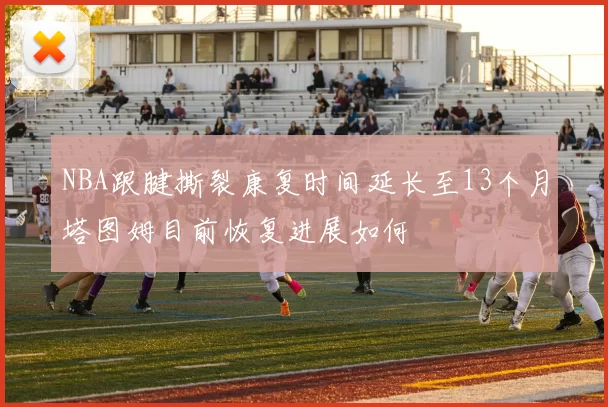 NBA跟腱撕裂康复时间延长至13个月塔图姆目前恢复进展如何