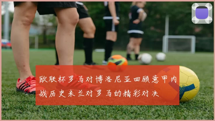 欧联杯罗马对博洛尼亚回顾意甲内战历史米兰对罗马的精彩对决