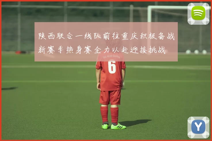 陕西联合一线队前往重庆积极备战新赛季热身赛全力以赴迎接挑战