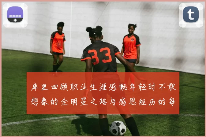 库里回顾职业生涯感慨年轻时不敢想象的全明星之路与感恩经历的每一步