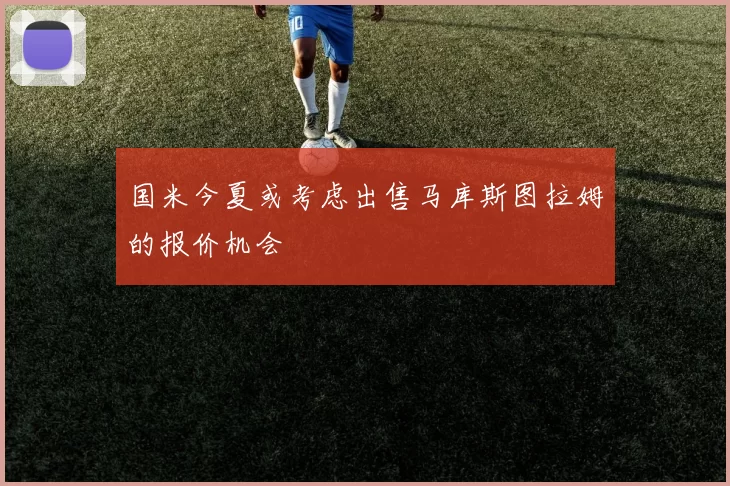 国米今夏或考虑出售马库斯图拉姆的报价机会
