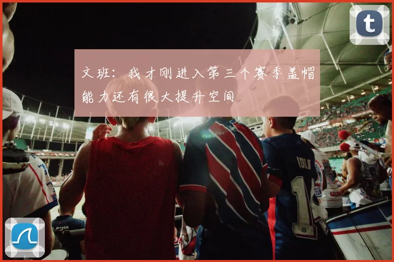 文班：我才刚进入第三个赛季盖帽能力还有很大提升空间