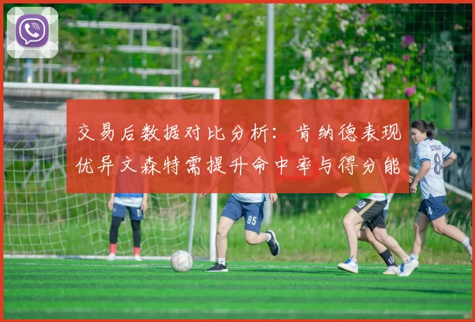 交易后数据对比分析：肯纳德表现优异文森特需提升命中率与得分能力