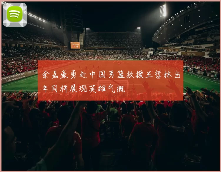 余嘉豪勇赴中国男篮救援王哲林当年同样展现英雄气概