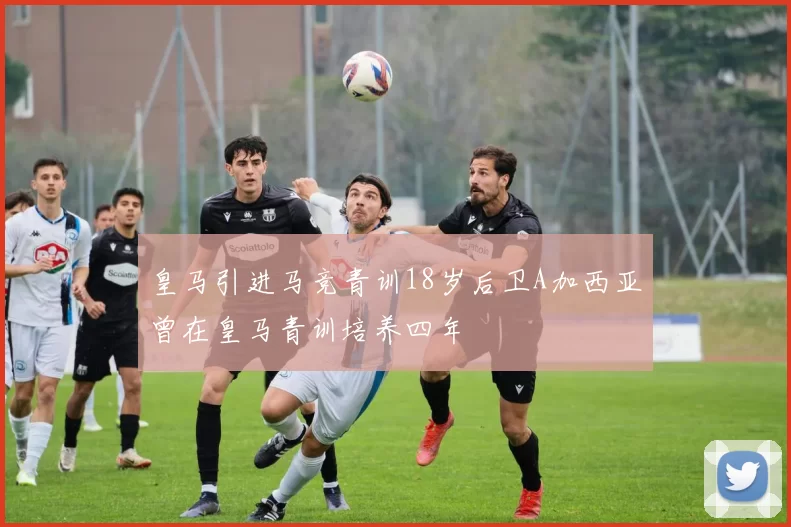 皇马引进马竞青训18岁后卫A加西亚曾在皇马青训培养四年