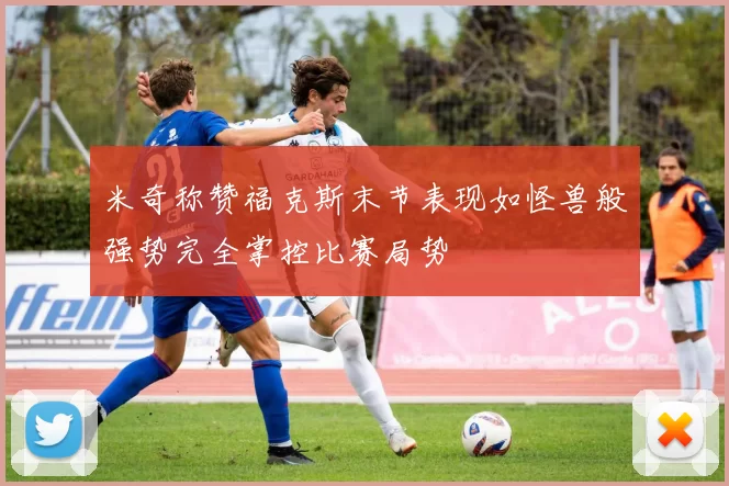 米奇称赞福克斯末节表现如怪兽般强势完全掌控比赛局势